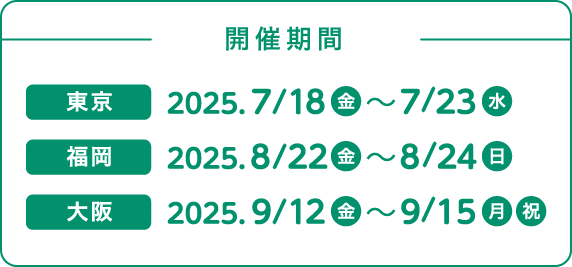 開催期間 東京 7月18日(金曜日)から7月23日(水曜日) 福岡 8月22日(金曜日)から8月24日(日曜日) 大阪 9月12日(金曜日)から9月15日(月曜日・祝日)